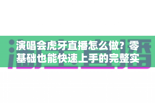 演唱会虎牙直播怎么做?零基础也能快速上手的完整实操攻略 演唱会虎牙直播怎么做?零基础也能快速上手的完整实操攻略