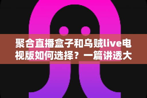 聚合直播盒子和乌贼live电视版如何选择?一篇讲透大屏直播选购的实用指南 聚合直播盒子和乌贼live电视版如何选择?一篇讲透大屏直播选购的实用指南