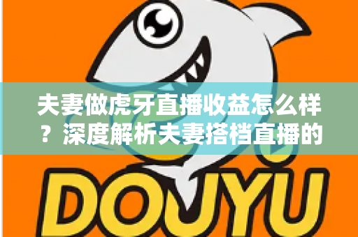 夫妻做虎牙直播收益怎么样？深度解析夫妻搭档直播的真实收入与赚钱之道