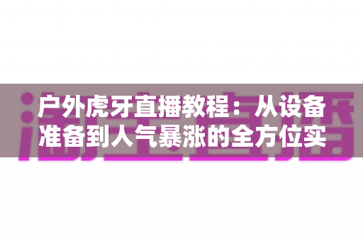 户外虎牙直播教程：从设备准备到人气暴涨的全方位实战指南