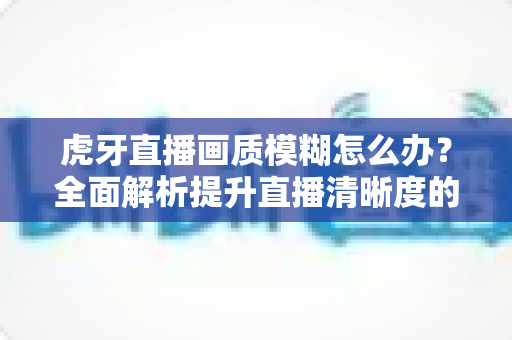虎牙直播画质模糊怎么办？全面解析提升直播清晰度的实用方案与常见问题解答