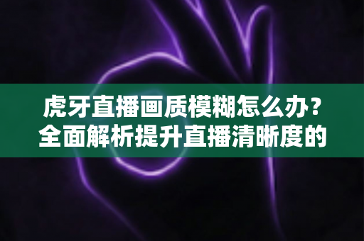 虎牙直播画质模糊怎么办？全面解析提升直播清晰度的实用方案与常见问题解答