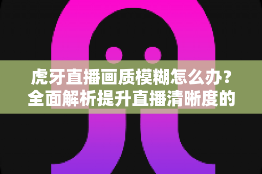 虎牙直播画质模糊怎么办？全面解析提升直播清晰度的实用方案与常见问题解答