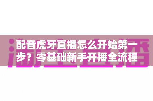 配音虎牙直播怎么开始第一步？零基础新手开播全流程与实用技巧完全指南