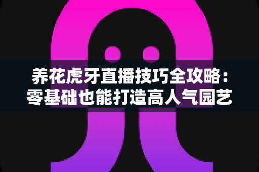 养花虎牙直播技巧全攻略：零基础也能打造高人气园艺直播间的实战指南