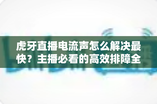 虎牙直播电流声怎么解决最快?主播必看的高效排障全攻略 虎牙直播电流声怎么解决最快?主播必看的高效排障全攻略