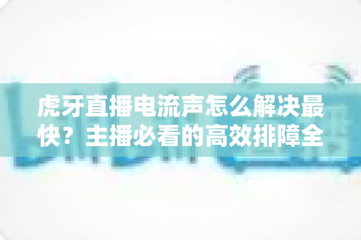 虎牙直播电流声怎么解决最快?主播必看的高效排障全攻略 虎牙直播电流声怎么解决最快?主播必看的高效排障全攻略