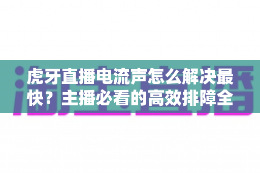 虎牙直播电流声怎么解决最快?主播必看的高效排障全攻略 虎牙直播电流声怎么解决最快?主播必看的高效排障全攻略