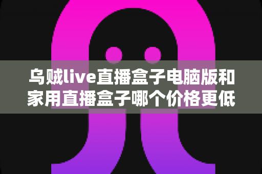 乌贼live直播盒子电脑版和家用直播盒子哪个价格更低？全面价格对比与省钱选购指南