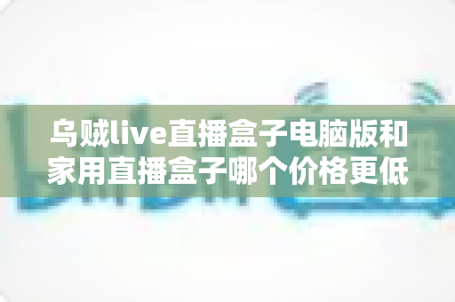 乌贼live直播盒子电脑版和家用直播盒子哪个价格更低？全面价格对比与省钱选购指南