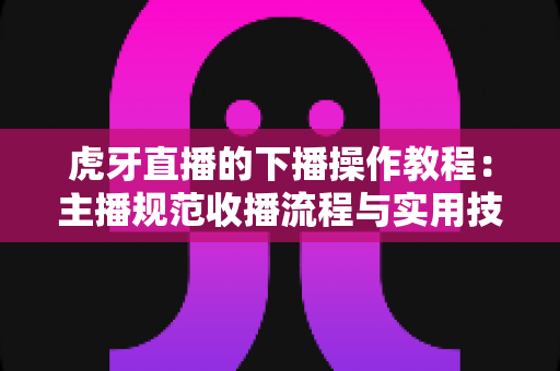 虎牙直播的下播操作教程：主播规范收播流程与实用技巧全解析