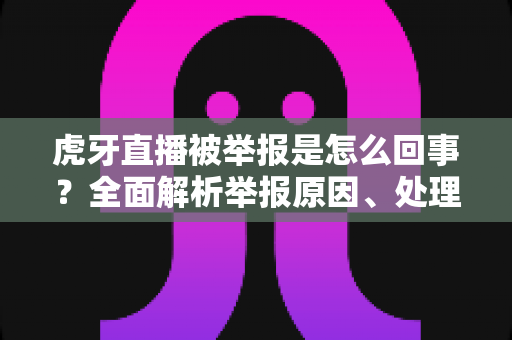 虎牙直播被举报是怎么回事？全面解析举报原因、处理流程与行业影响