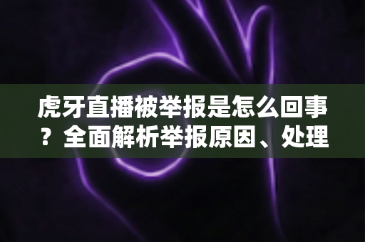 虎牙直播被举报是怎么回事？全面解析举报原因、处理流程与行业影响