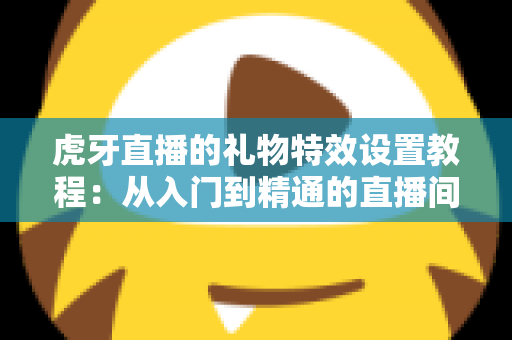虎牙直播的礼物特效设置教程：从入门到精通的直播间氛围打造全攻略