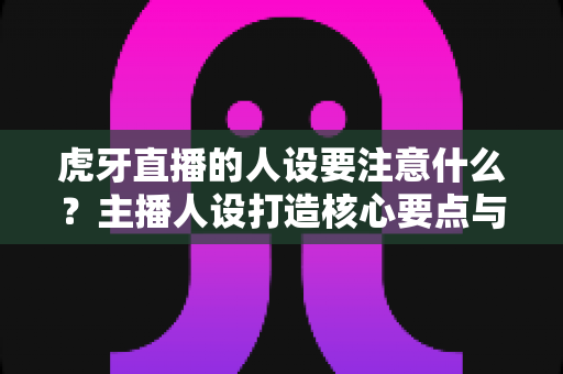虎牙直播的人设要注意什么？主播人设打造核心要点与避坑全攻略