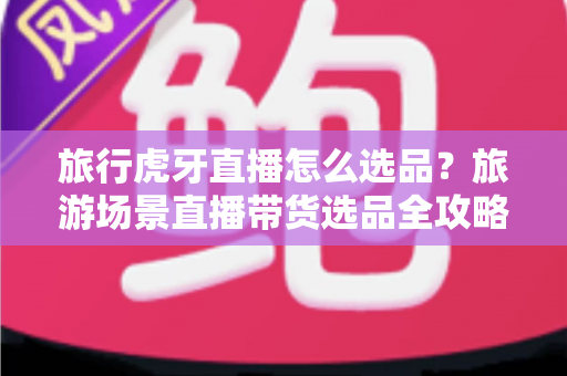 旅行虎牙直播怎么选品?旅游场景直播带货选品全攻略,新手也能快速上手 旅行虎牙直播怎么选品?旅游场景直播带货选品全攻略,新手也能快速上手