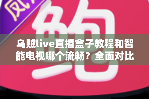 乌贼live直播盒子教程和智能电视哪个流畅？全面对比与流畅观影全攻略