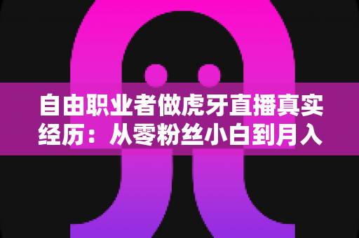 自由职业者做虎牙直播真实经历：从零粉丝小白到月入过万的全过程干货分享