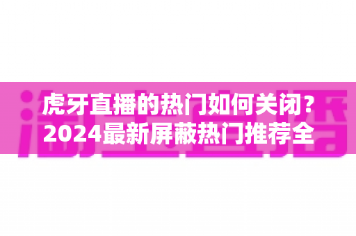 虎牙直播的热门如何关闭？2024最新屏蔽热门推荐全攻略，还你清爽观看体验
