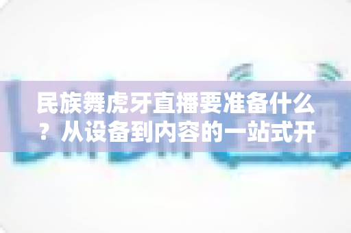 民族舞虎牙直播要准备什么?从设备到内容的一站式开播攻略详解 民族舞虎牙直播要准备什么?从设备到内容的一站式开播攻略详解