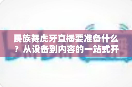 民族舞虎牙直播要准备什么？从设备到内容的一站式开播攻略详解