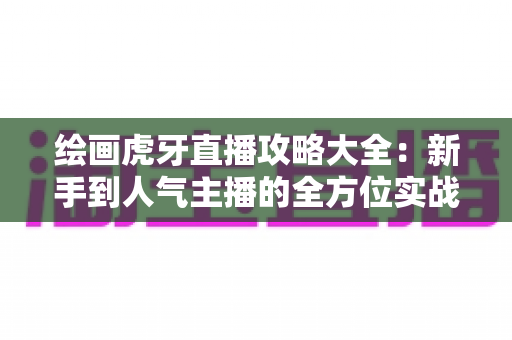 绘画虎牙直播攻略大全：新手到人气主播的全方位实战指南