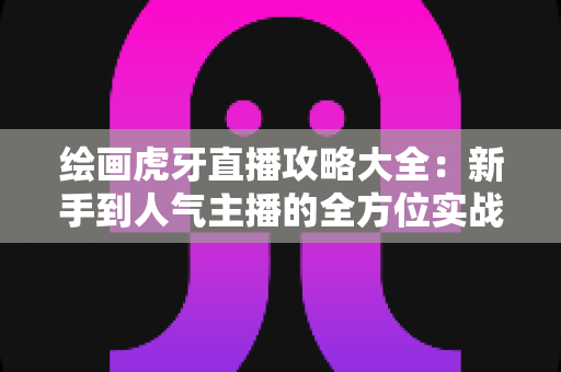 绘画虎牙直播攻略大全：新手到人气主播的全方位实战指南