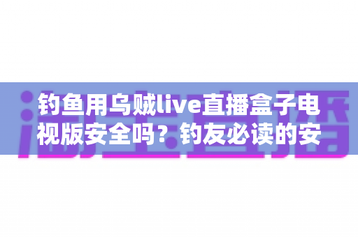 钓鱼用乌贼live直播盒子电视版安全吗?钓友必读的安全评估与避坑全指南 钓鱼用乌贼live直播盒子电视版安全吗?钓友必读的安全评估与避坑全指南