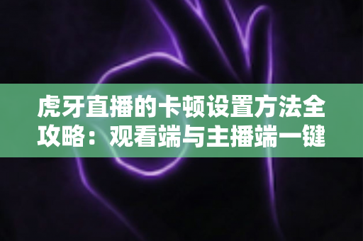 虎牙直播的卡顿设置方法全攻略:观看端与主播端一键解决卡顿烦恼 虎牙直播的卡顿设置方法全攻略:观看端与主播端一键解决卡顿烦恼