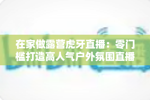 在家做露营虎牙直播：零门槛打造高人气户外氛围直播间的完整指南