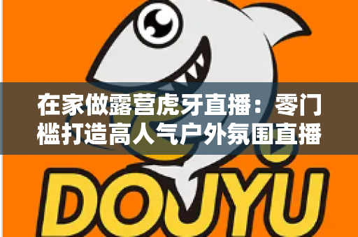 在家做露营虎牙直播：零门槛打造高人气户外氛围直播间的完整指南