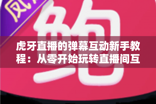 虎牙直播的弹幕互动新手教程：从零开始玩转直播间互动的完整指南