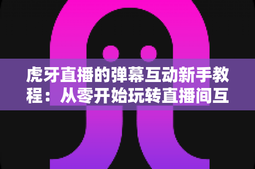 虎牙直播的弹幕互动新手教程：从零开始玩转直播间互动的完整指南
