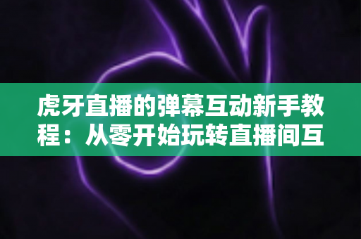 虎牙直播的弹幕互动新手教程：从零开始玩转直播间互动的完整指南