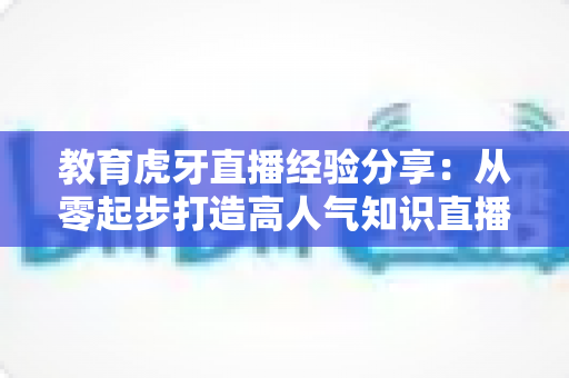 教育虎牙直播经验分享：从零起步打造高人气知识直播间的完整实战指南