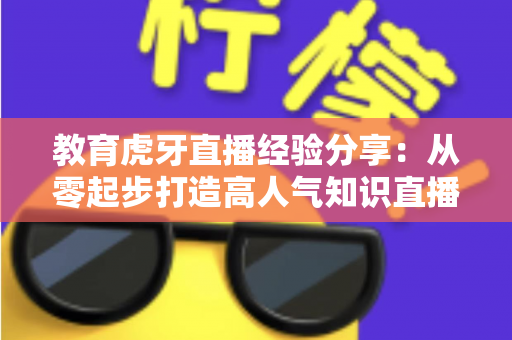 教育虎牙直播经验分享：从零起步打造高人气知识直播间的完整实战指南
