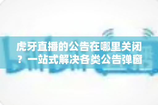 虎牙直播的公告在哪里关闭?一站式解决各类公告弹窗与推送通知的实用教程 虎牙直播的公告在哪里关闭?一站式解决各类公告弹窗与推送通知的实用教程