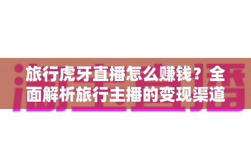 旅行虎牙直播怎么赚钱?全面解析旅行主播的变现渠道与实战攻略 旅行虎牙直播怎么赚钱?全面解析旅行主播的变现渠道与实战攻略
