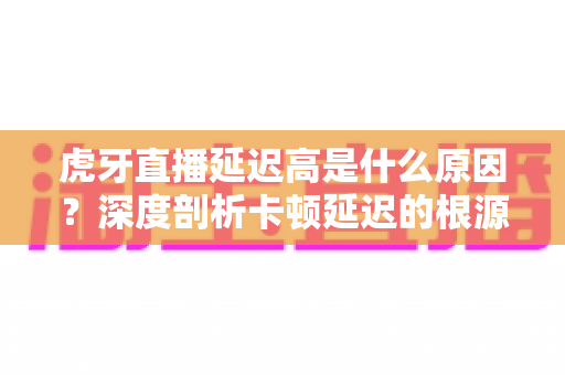 虎牙直播延迟高是什么原因？深度剖析卡顿延迟的根源与高效解决方案