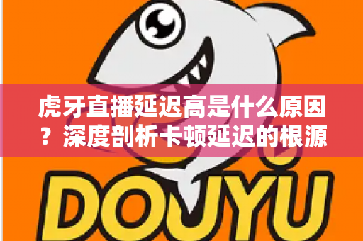 虎牙直播延迟高是什么原因？深度剖析卡顿延迟的根源与高效解决方案