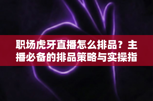 职场虎牙直播怎么排品？主播必备的排品策略与实操指南