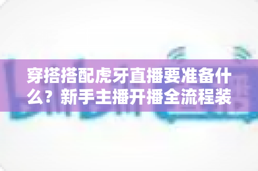 穿搭搭配虎牙直播要准备什么?新手主播开播全流程装备清单与实战指南 穿搭搭配虎牙直播要准备什么?新手主播开播全流程装备清单与实战指南