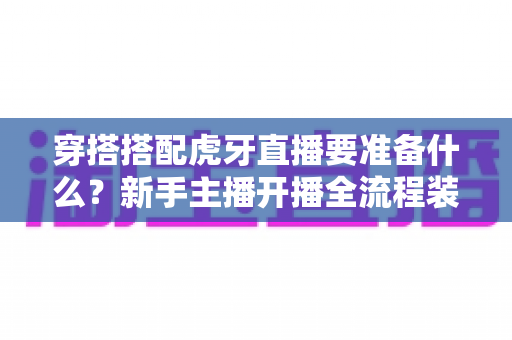 穿搭搭配虎牙直播要准备什么?新手主播开播全流程装备清单与实战指南 穿搭搭配虎牙直播要准备什么?新手主播开播全流程装备清单与实战指南