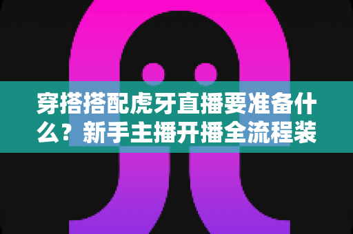 穿搭搭配虎牙直播要准备什么?新手主播开播全流程装备清单与实战指南 穿搭搭配虎牙直播要准备什么?新手主播开播全流程装备清单与实战指南