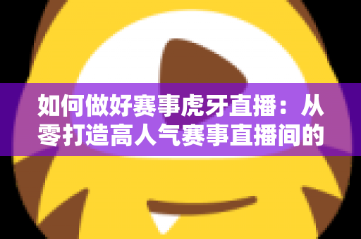 如何做好赛事虎牙直播:从零打造高人气赛事直播间的完整实战指南 如何做好赛事虎牙直播:从零打造高人气赛事直播间的完整实战指南