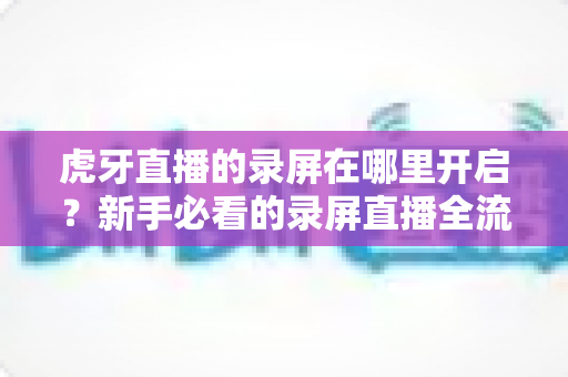 虎牙直播的录屏在哪里开启?新手必看的录屏直播全流程教程与实用技巧 虎牙直播的录屏在哪里开启?新手必看的录屏直播全流程教程与实用技巧