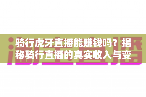 骑行虎牙直播能赚钱吗?揭秘骑行直播的真实收入与变现全攻略 骑行虎牙直播能赚钱吗?揭秘骑行直播的真实收入与变现全攻略