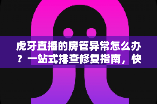 虎牙直播的房管异常怎么办？一站式排查修复指南，快速找回直播间管理权限