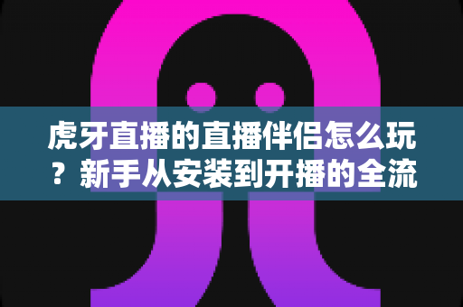 虎牙直播的直播伴侣怎么玩?新手从安装到开播的全流程实战指南 虎牙直播的直播伴侣怎么玩?新手从安装到开播的全流程实战指南