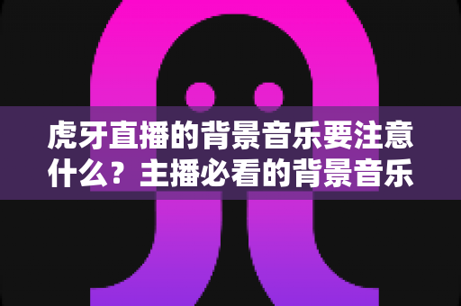虎牙直播的背景音乐要注意什么?主播必看的背景音乐选择与使用全攻略 虎牙直播的背景音乐要注意什么?主播必看的背景音乐选择与使用全攻略